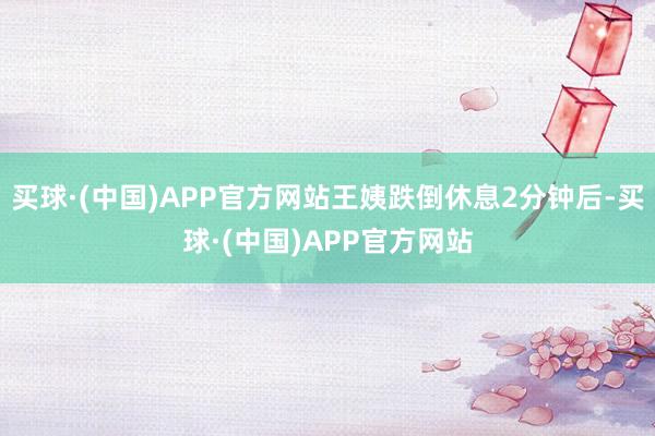 买球·(中国)APP官方网站王姨跌倒休息2分钟后-买球·(中国)APP官方网站