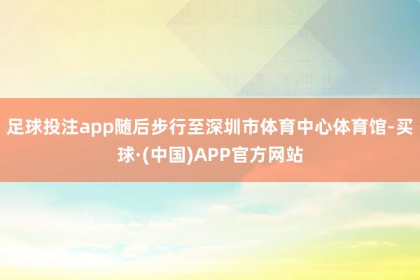 足球投注app随后步行至深圳市体育中心体育馆-买球·(中国)APP官方网站