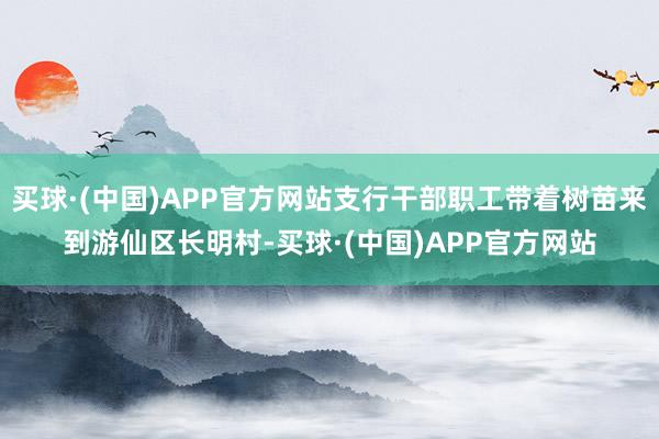 买球·(中国)APP官方网站支行干部职工带着树苗来到游仙区长明村-买球·(中国)APP官方网站