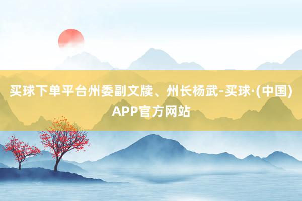买球下单平台州委副文牍、州长杨武-买球·(中国)APP官方网站