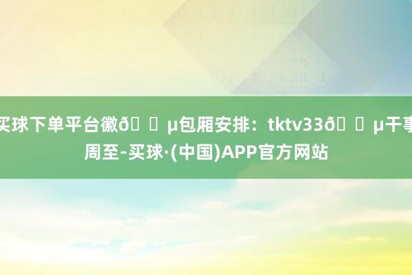 买球下单平台徽🎵包厢安排：tktv33🎵干事周至-买球·(中国)APP官方网站