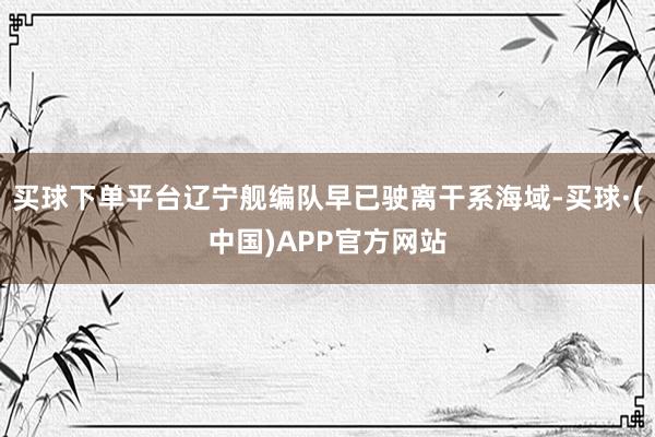 买球下单平台辽宁舰编队早已驶离干系海域-买球·(中国)APP官方网站
