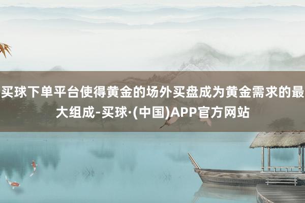 买球下单平台使得黄金的场外买盘成为黄金需求的最大组成-买球·(中国)APP官方网站