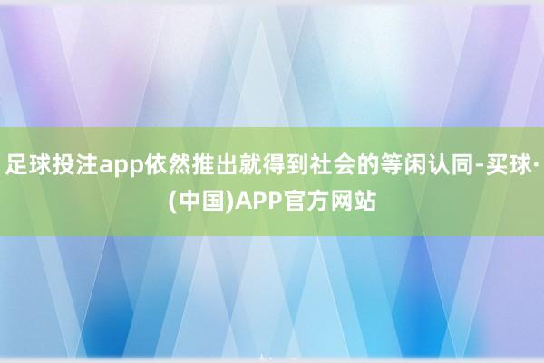 足球投注app依然推出就得到社会的等闲认同-买球·(中国)APP官方网站