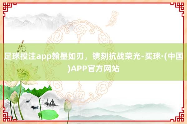 足球投注app翰墨如刃，镌刻抗战荣光-买球·(中国)APP官方网站