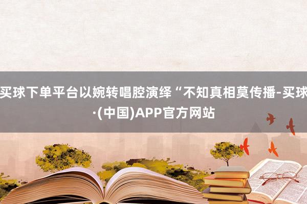 买球下单平台以婉转唱腔演绎“不知真相莫传播-买球·(中国)APP官方网站