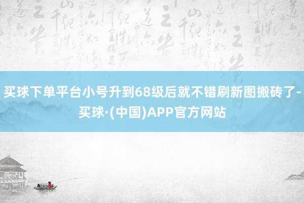 买球下单平台小号升到68级后就不错刷新图搬砖了-买球·(中国)APP官方网站