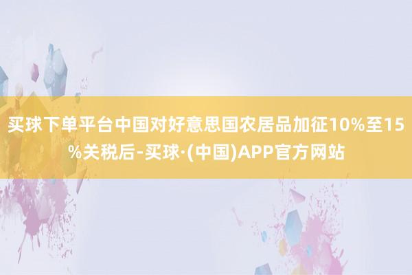 买球下单平台中国对好意思国农居品加征10%至15%关税后-买球·(中国)APP官方网站