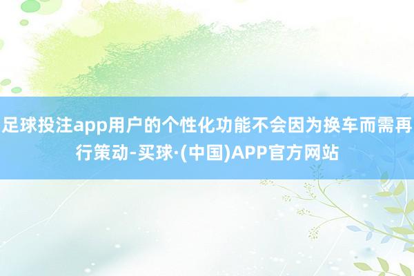 足球投注app用户的个性化功能不会因为换车而需再行策动-买球·(中国)APP官方网站