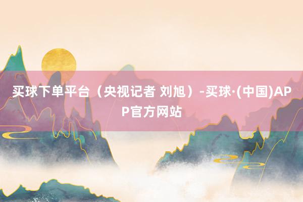 买球下单平台（央视记者 刘旭）-买球·(中国)APP官方网站