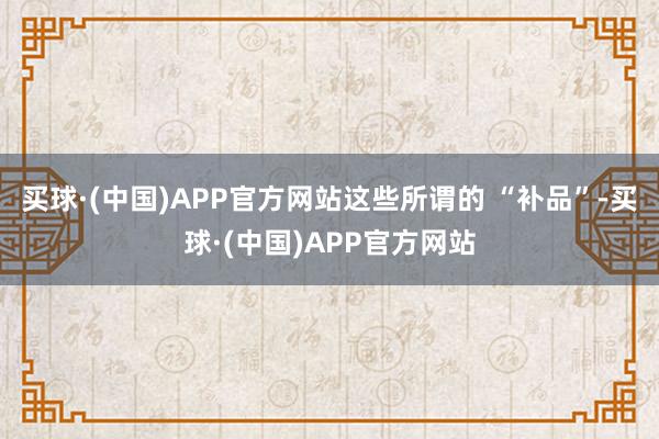 买球·(中国)APP官方网站这些所谓的 “补品”-买球·(中国)APP官方网站
