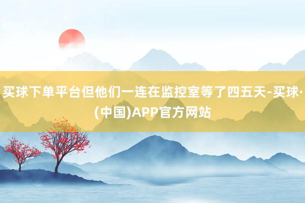 买球下单平台但他们一连在监控室等了四五天-买球·(中国)APP官方网站