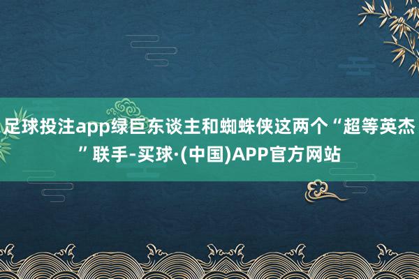 足球投注app绿巨东谈主和蜘蛛侠这两个“超等英杰”联手-买球·(中国)APP官方网站