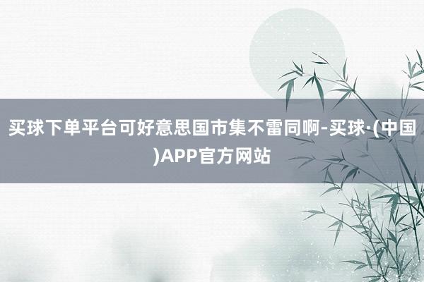 买球下单平台可好意思国市集不雷同啊-买球·(中国)APP官方网站