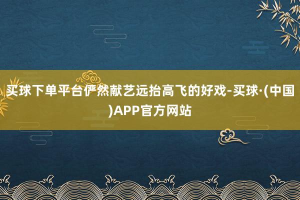 买球下单平台俨然献艺远抬高飞的好戏-买球·(中国)APP官方网站