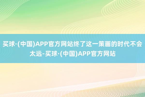 买球·(中国)APP官方网站终了这一策画的时代不会太远-买球·(中国)APP官方网站
