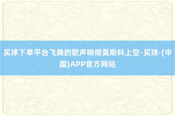 买球下单平台飞腾的歌声响彻莫斯科上空-买球·(中国)APP官方网站