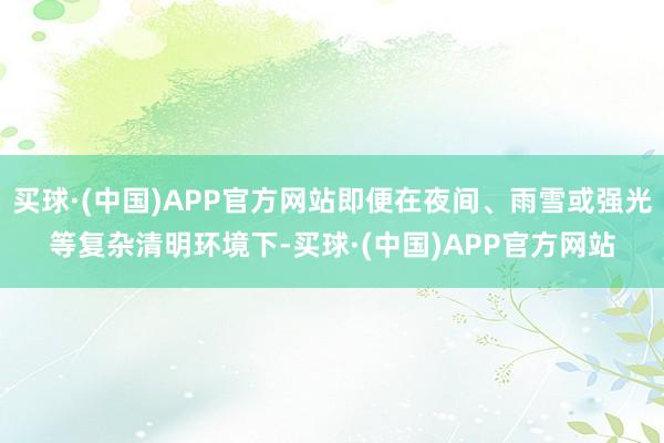 买球·(中国)APP官方网站即便在夜间、雨雪或强光等复杂清明环境下-买球·(中国)APP官方网站