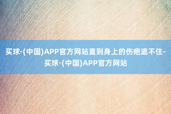 买球·(中国)APP官方网站直到身上的伤疤遮不住-买球·(中国)APP官方网站