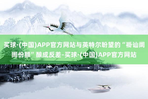 买球·(中国)APP官方网站与英特尔盼望的“褂讪阛阓份额”酿成反差-买球·(中国)APP官方网站