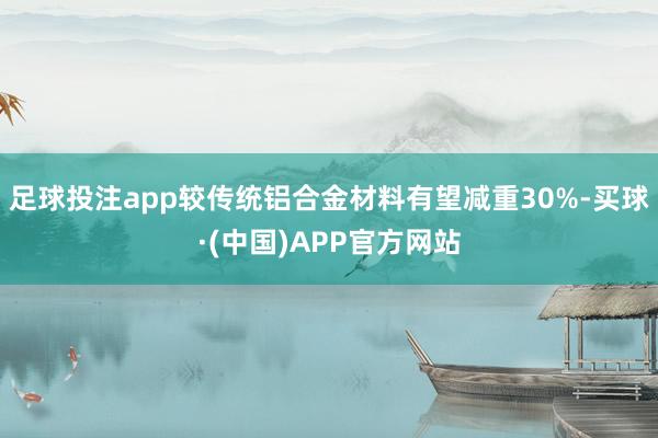 足球投注app较传统铝合金材料有望减重30%-买球·(中国)APP官方网站