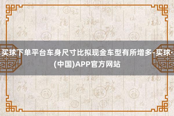 买球下单平台车身尺寸比拟现金车型有所增多-买球·(中国)APP官方网站