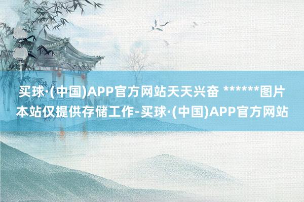 买球·(中国)APP官方网站天天兴奋 ******图片本站仅提供存储工作-买球·(中国)APP官方网站