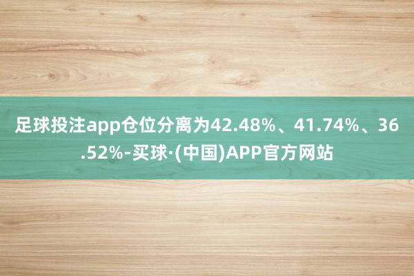 足球投注app仓位分离为42.48%、41.74%、36.52%-买球·(中国)APP官方网站