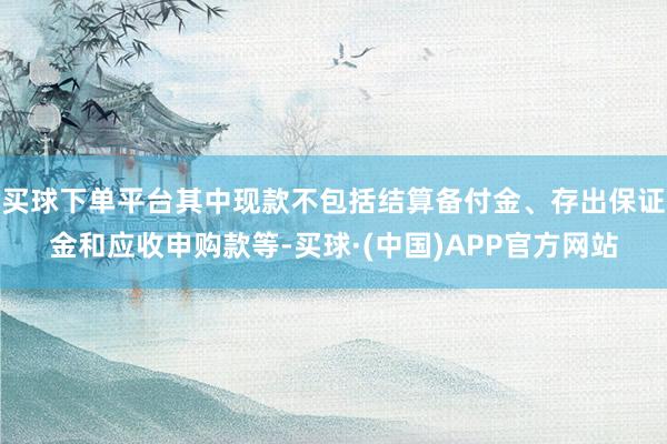 买球下单平台其中现款不包括结算备付金、存出保证金和应收申购款等-买球·(中国)APP官方网站