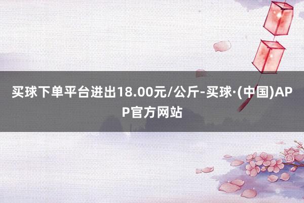 买球下单平台进出18.00元/公斤-买球·(中国)APP官方网站