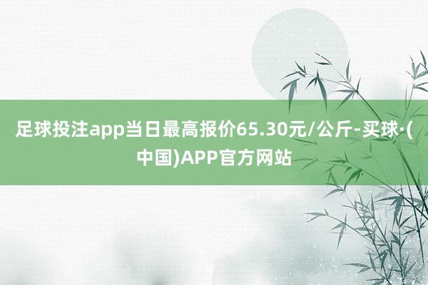足球投注app当日最高报价65.30元/公斤-买球·(中国)APP官方网站