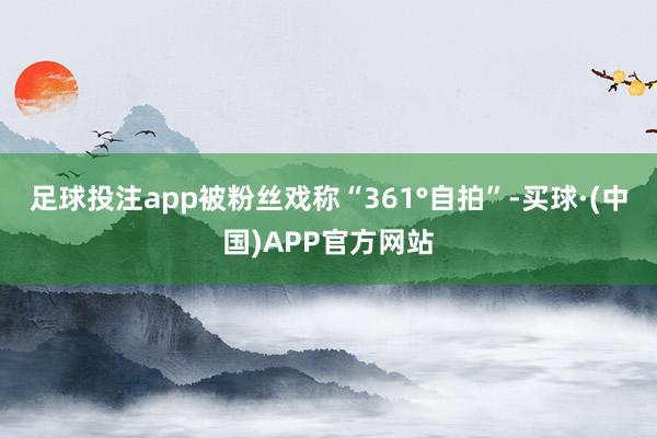 足球投注app被粉丝戏称“361°自拍”-买球·(中国)APP官方网站