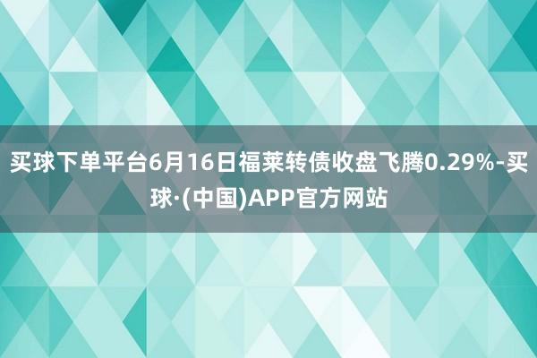 买球下单平台6月16日福莱转债收盘飞腾0.29%-买球·(中国)APP官方网站