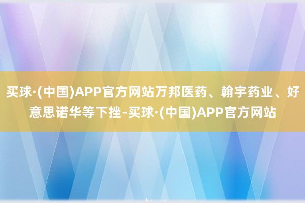 买球·(中国)APP官方网站万邦医药、翰宇药业、好意思诺华等下挫-买球·(中国)APP官方网站
