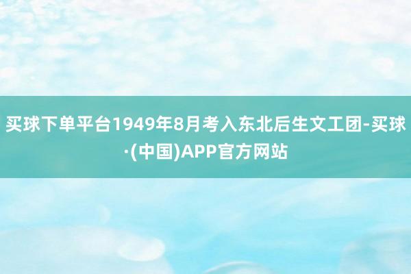 买球下单平台1949年8月考入东北后生文工团-买球·(中国)APP官方网站