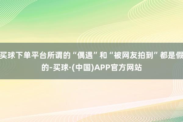 买球下单平台所谓的“偶遇”和“被网友拍到”都是假的-买球·(中国)APP官方网站