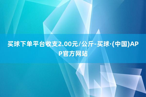 买球下单平台收支2.00元/公斤-买球·(中国)APP官方网站