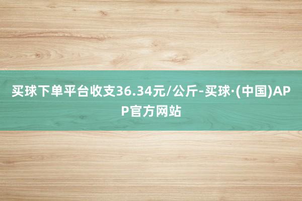买球下单平台收支36.34元/公斤-买球·(中国)APP官方网站