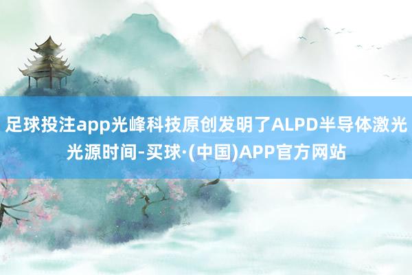 足球投注app光峰科技原创发明了ALPD半导体激光光源时间-买球·(中国)APP官方网站