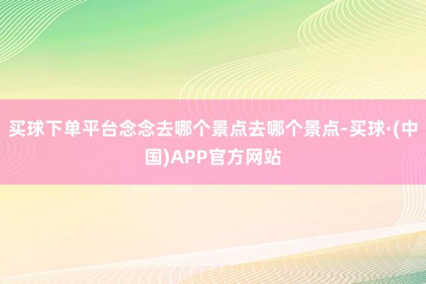 买球下单平台念念去哪个景点去哪个景点-买球·(中国)APP官方网站