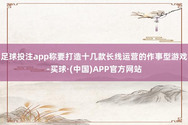 足球投注app称要打造十几款长线运营的作事型游戏-买球·(中国)APP官方网站