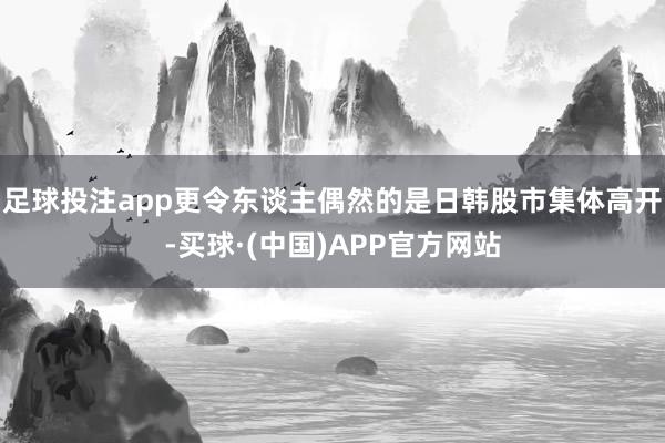 足球投注app更令东谈主偶然的是日韩股市集体高开-买球·(中国)APP官方网站