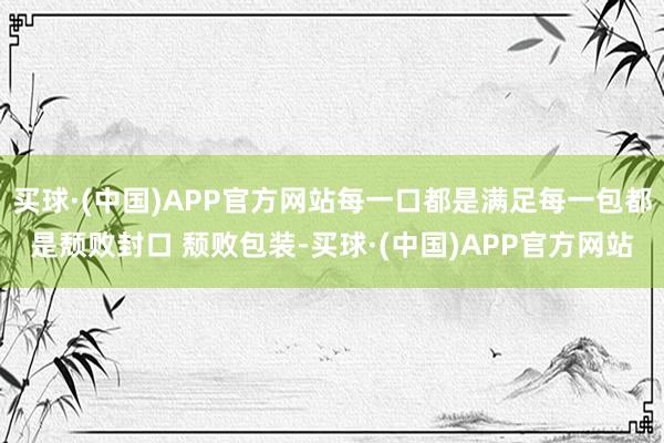买球·(中国)APP官方网站每一口都是满足每一包都是颓败封口 颓败包装-买球·(中国)APP官方网站