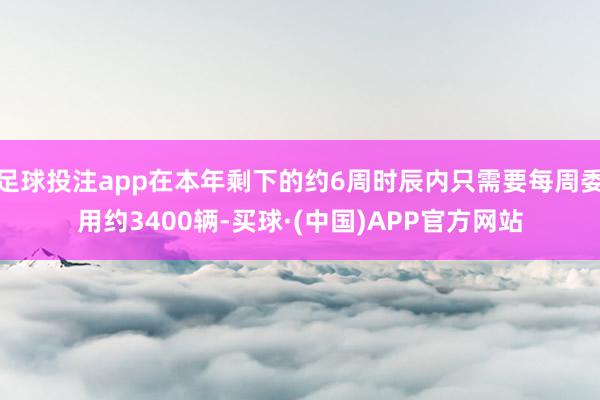 足球投注app在本年剩下的约6周时辰内只需要每周委用约3400辆-买球·(中国)APP官方网站