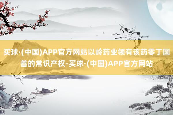 买球·(中国)APP官方网站以岭药业领有该药零丁圆善的常识产权-买球·(中国)APP官方网站