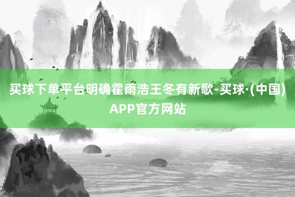 买球下单平台明确霍雨浩王冬有新歌-买球·(中国)APP官方网站
