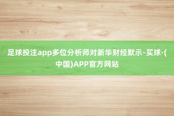 足球投注app　　多位分析师对新华财经默示-买球·(中国)APP官方网站