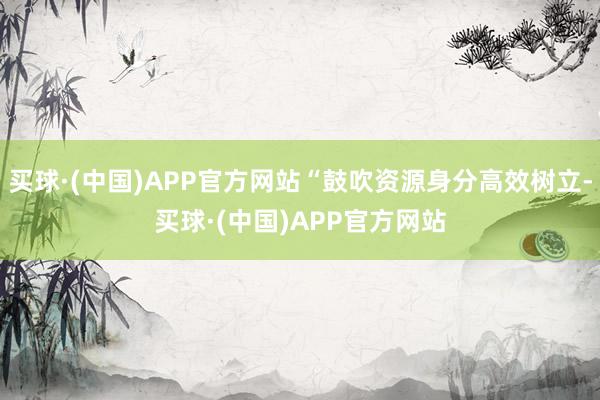 买球·(中国)APP官方网站“鼓吹资源身分高效树立-买球·(中国)APP官方网站