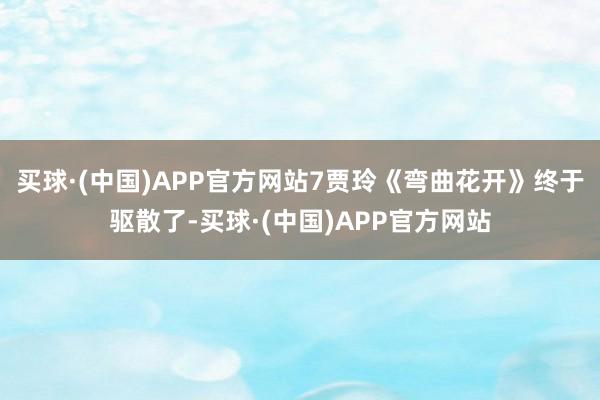 买球·(中国)APP官方网站7贾玲《弯曲花开》终于驱散了-买球·(中国)APP官方网站