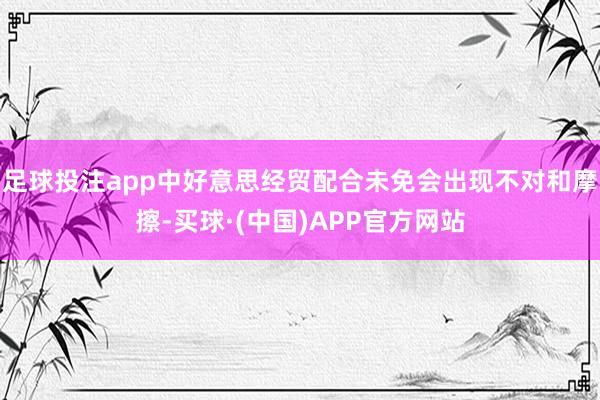 足球投注app中好意思经贸配合未免会出现不对和摩擦-买球·(中国)APP官方网站
